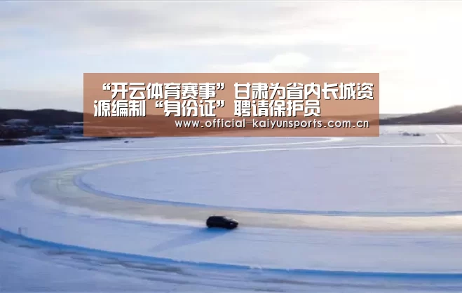 “开云体育赛事”甘肃为省内长城资源编制“身份证”聘请保护员